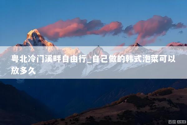 粤北冷门溪畔自由行_自己做的韩式泡菜可以放多久