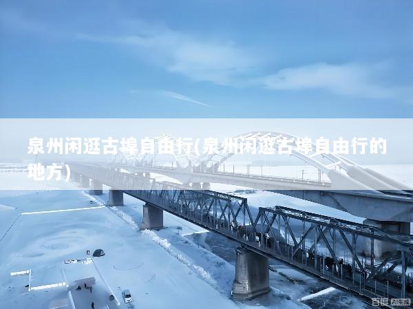泉州闲逛古埠自由行(泉州闲逛古埠自由行的地方)