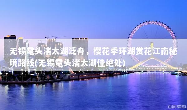 无锡鼋头渚太湖泛舟，樱花季环湖赏花江南秘境路线(无锡鼋头渚太湖佳绝处)