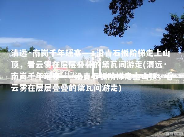 清远·南岗千年瑶寨——沿青石板阶梯走上山顶，看云雾在层层叠叠的黛瓦间游走(清远·南岗千年瑶寨——沿青石板阶梯走上山顶，看云雾在层层叠叠的黛瓦间游走)
