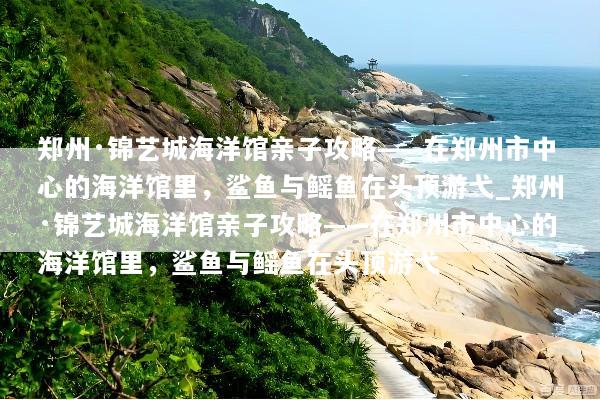 郑州·锦艺城海洋馆亲子攻略——在郑州市中心的海洋馆里，鲨鱼与鳐鱼在头顶游弋_郑州·锦艺城海洋馆亲子攻略——在郑州市中心的海洋馆里，鲨鱼与鳐鱼在头顶游弋