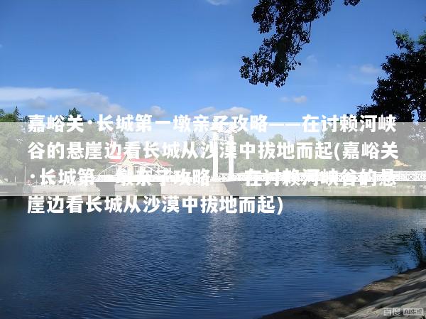 嘉峪关·长城第一墩亲子攻略——在讨赖河峡谷的悬崖边看长城从沙漠中拔地而起(嘉峪关·长城第一墩亲子攻略——在讨赖河峡谷的悬崖边看长城从沙漠中拔地而起)