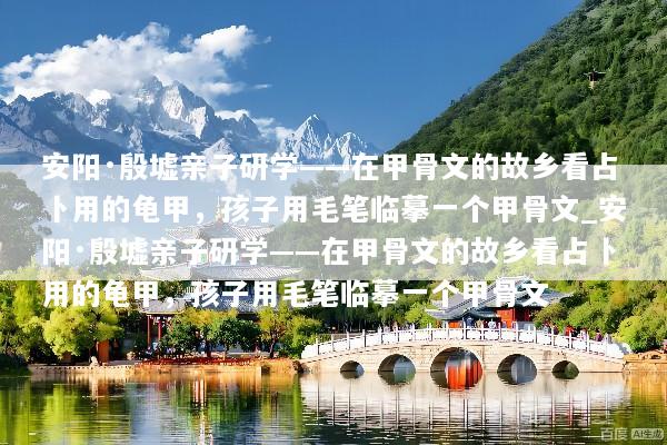 安阳·殷墟亲子研学——在甲骨文的故乡看占卜用的龟甲，孩子用毛笔临摹一个甲骨文_安阳·殷墟亲子研学——在甲骨文的故乡看占卜用的龟甲，孩子用毛笔临摹一个甲骨文