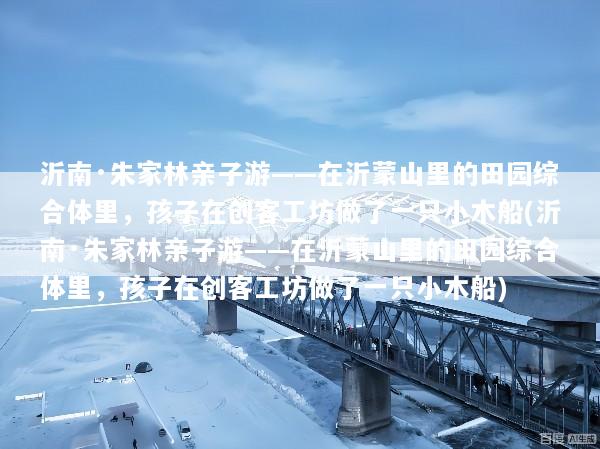 沂南·朱家林亲子游——在沂蒙山里的田园综合体里，孩子在创客工坊做了一只小木船(沂南·朱家林亲子游——在沂蒙山里的田园综合体里，孩子在创客工坊做了一只小木船)