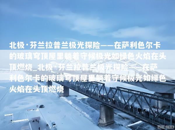 北极·芬兰拉普兰极光探险——在萨利色尔卡的玻璃穹顶屋里躺着守候极光如绿色火焰在头顶燃烧_北极·芬兰拉普兰极光探险——在萨利色尔卡的玻璃穹顶屋里躺着守候极光如绿色火焰在头顶燃烧