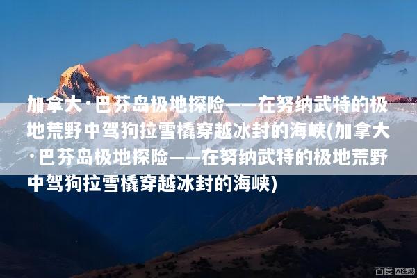加拿大·巴芬岛极地探险——在努纳武特的极地荒野中驾狗拉雪橇穿越冰封的海峡(加拿大·巴芬岛极地探险——在努纳武特的极地荒野中驾狗拉雪橇穿越冰封的海峡)