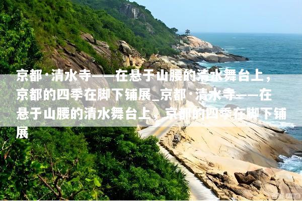 京都·清水寺——在悬于山腰的清水舞台上，京都的四季在脚下铺展_京都·清水寺——在悬于山腰的清水舞台上，京都的四季在脚下铺展