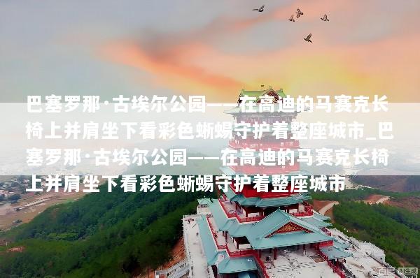 巴塞罗那·古埃尔公园——在高迪的马赛克长椅上并肩坐下看彩色蜥蜴守护着整座城市_巴塞罗那·古埃尔公园——在高迪的马赛克长椅上并肩坐下看彩色蜥蜴守护着整座城市