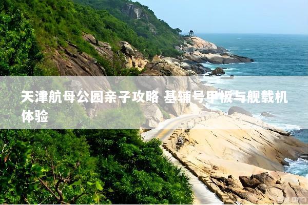 天津航母公园亲子攻略 基辅号甲板与舰载机体验