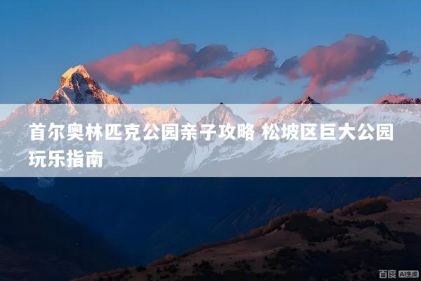 首尔奥林匹克公园亲子攻略 松坡区巨大公园玩乐指南