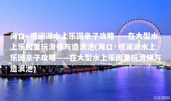 海口·观澜湖水上乐园亲子攻略——在大型水上乐园里玩滑梯与造浪池(海口·观澜湖水上乐园亲子攻略——在大型水上乐园里玩滑梯与造浪池)