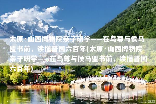 太原·山西博物院亲子研学——在鸟尊与侯马盟书前，读懂晋国六百年(太原·山西博物院亲子研学——在鸟尊与侯马盟书前，读懂晋国六百年)