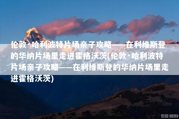 伦敦·哈利波特片场亲子攻略——在利维斯登的华纳片场里走进霍格沃茨(伦敦·哈利波特片场亲子攻略——在利维斯登的华纳片场里走进霍格沃茨)