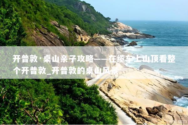 开普敦·桌山亲子攻略——在缆车上山顶看整个开普敦_开普敦的桌山风景