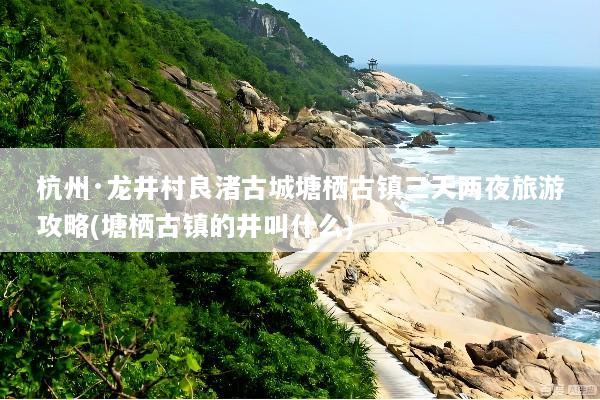 杭州·龙井村良渚古城塘栖古镇三天两夜旅游攻略(塘栖古镇的井叫什么)
