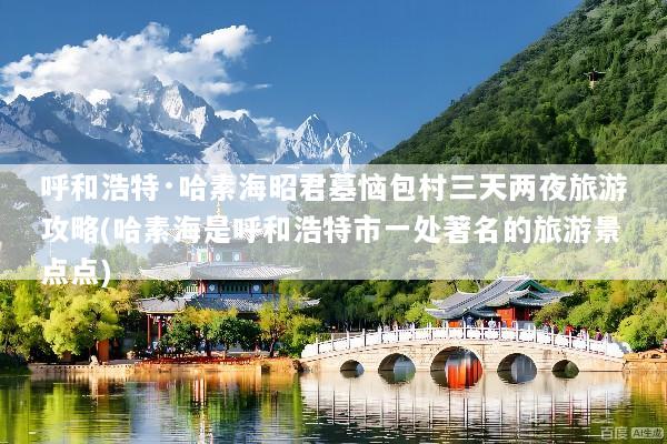 呼和浩特·哈素海昭君墓恼包村三天两夜旅游攻略(哈素海是呼和浩特市一处著名的旅游景点点)
