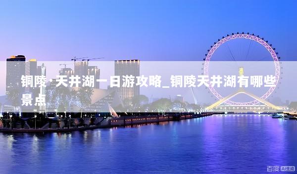 铜陵·天井湖一日游攻略_铜陵天井湖有哪些景点