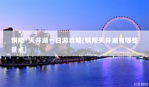 铜陵·天井湖一日游攻略(铜陵天井湖有哪些景点)